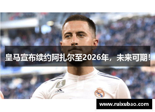 皇马宣布续约阿扎尔至2026年，未来可期！